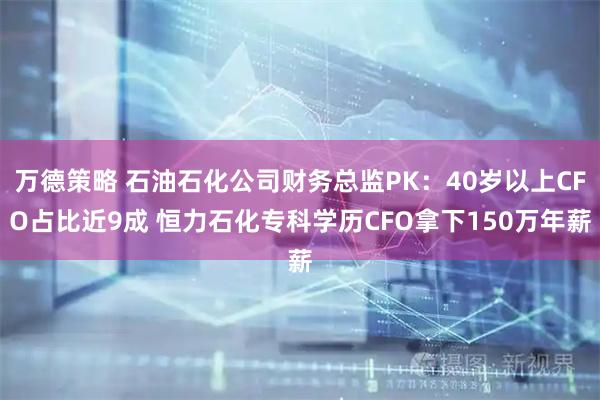 万德策略 石油石化公司财务总监PK：40岁以上CFO占比近9成 恒力石化专科学历CFO拿下150万年薪