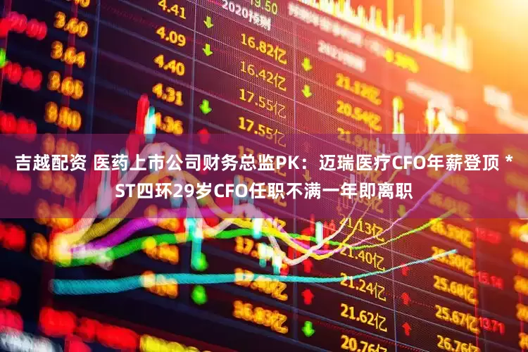 吉越配资 医药上市公司财务总监PK：迈瑞医疗CFO年薪登顶 *ST四环29岁CFO任职不满一年即离职