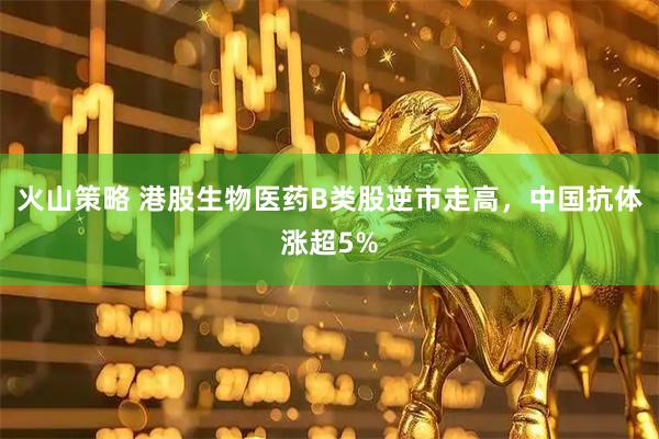火山策略 港股生物医药B类股逆市走高，中国抗体涨超5%