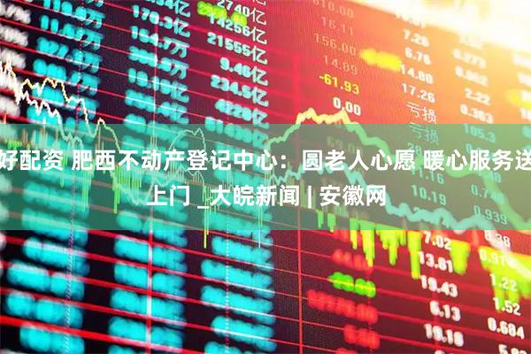 好配资 肥西不动产登记中心：圆老人心愿 暖心服务送上门 _大皖新闻 | 安徽网