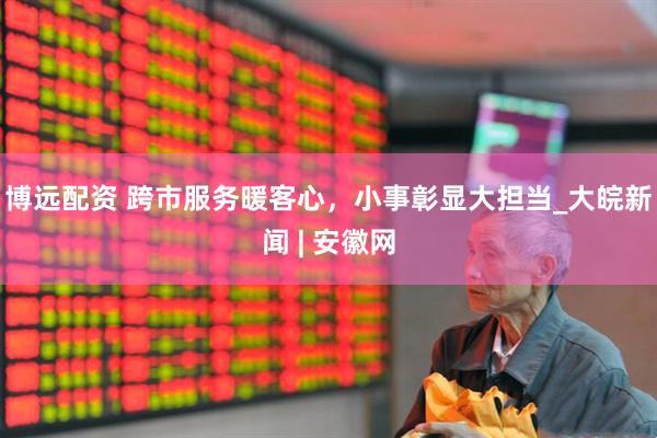 博远配资 跨市服务暖客心，小事彰显大担当_大皖新闻 | 安徽网