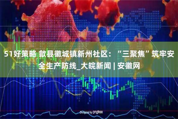 51好策略 歙县徽城镇新州社区：“三聚焦”筑牢安全生产防线_大皖新闻 | 安徽网