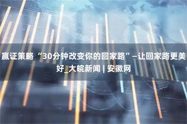赢证策略 “30分钟改变你的回家路”—让回家路更美好_大皖新闻 | 安徽网