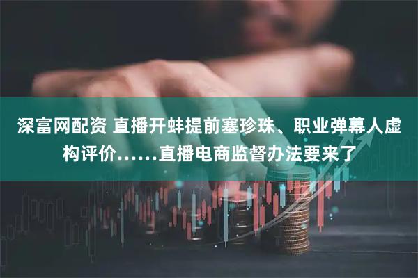 深富网配资 直播开蚌提前塞珍珠、职业弹幕人虚构评价……直播电商监督办法要来了