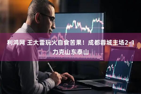 利鸿网 王大雷玩火自食苦果！成都蓉城主场2-1力克山东泰山