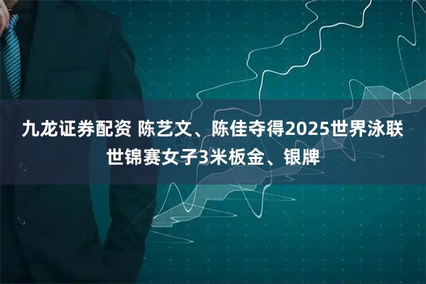 九龙证券配资 陈艺文、陈佳夺得2025世界泳联世锦赛女子3米板金、银牌