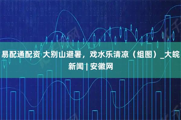 易配通配资 大别山避暑，戏水乐清凉（组图）_大皖新闻 | 安徽网