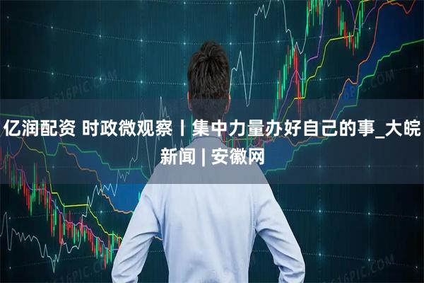 亿润配资 时政微观察丨集中力量办好自己的事_大皖新闻 | 安徽网