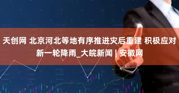 天创网 北京河北等地有序推进灾后重建 积极应对新一轮降雨_大皖新闻 | 安徽网