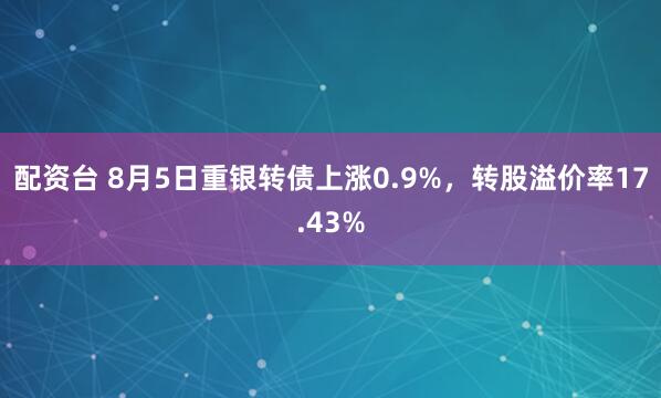 配资台 8月5日重银转债上涨0.9%，转股溢价率17.43%