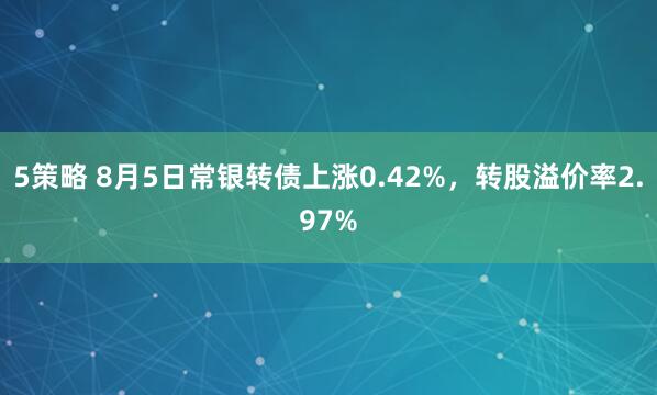 5策略 8月5日常银转债上涨0.42%，转股溢价率2.97%