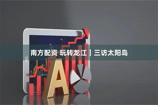 南方配资 玩转龙江｜三访太阳岛