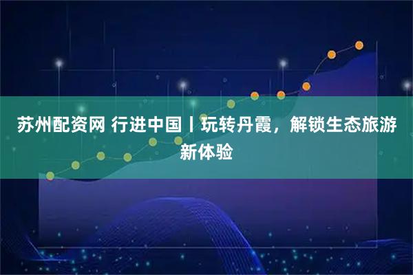 苏州配资网 行进中国丨玩转丹霞，解锁生态旅游新体验