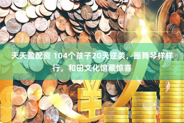 天天盈配资 104个孩子20天逆袭，画舞琴样样行，和田文化馆藏惊喜