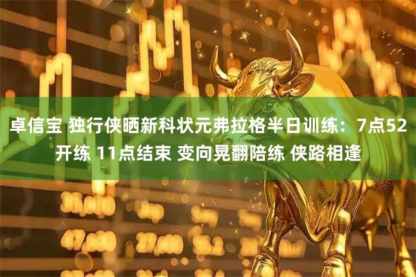 卓信宝 独行侠晒新科状元弗拉格半日训练：7点52开练 11点结束 变向晃翻陪练 侠路相逢
