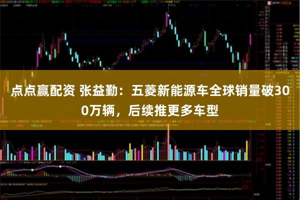 点点赢配资 张益勤：五菱新能源车全球销量破300万辆，后续推更多车型