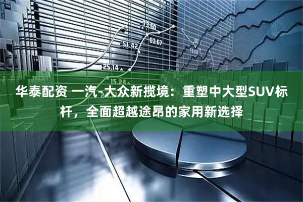 华泰配资 一汽-大众新揽境：重塑中大型SUV标杆，全面超越途昂的家用新选择