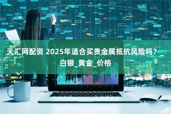 天汇网配资 2025年适合买贵金属抵抗风险吗？_白银_黄金_价格