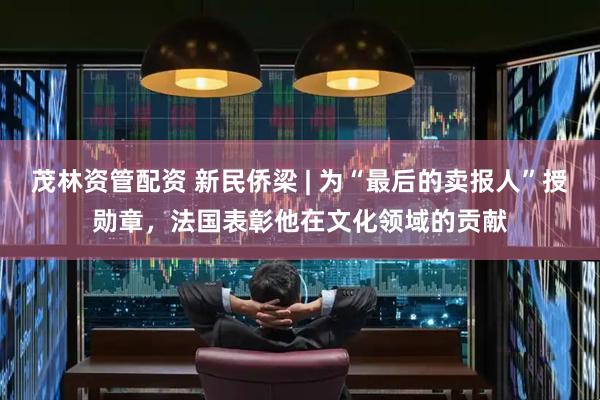 茂林资管配资 新民侨梁 | 为“最后的卖报人”授勋章，法国表彰他在文化领域的贡献