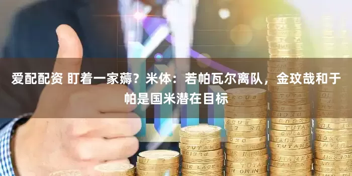 爱配配资 盯着一家薅？米体：若帕瓦尔离队，金玟哉和于帕是国米潜在目标