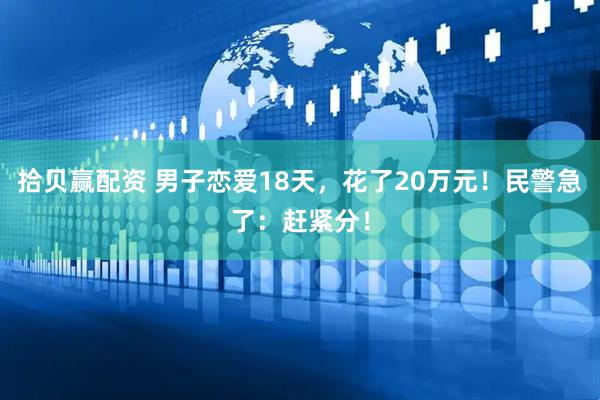 拾贝赢配资 男子恋爱18天，花了20万元！民警急了：赶紧分！