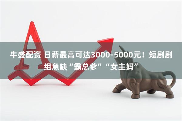 牛盛配资 日薪最高可达3000-5000元！短剧剧组急缺“霸总爹”“女主妈”