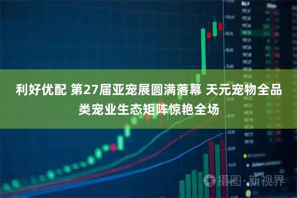 利好优配 第27届亚宠展圆满落幕 天元宠物全品类宠业生态矩阵惊艳全场