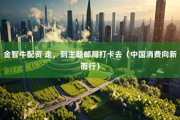 金智牛配资 走，到主题邮局打卡去（中国消费向新而行）