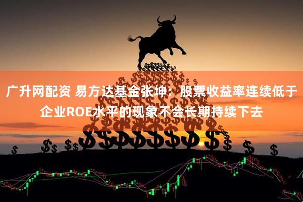 广升网配资 易方达基金张坤：股票收益率连续低于企业ROE水平的现象不会长期持续下去