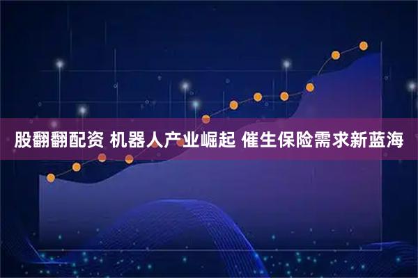 股翻翻配资 机器人产业崛起 催生保险需求新蓝海