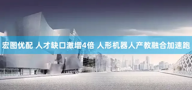 宏图优配 人才缺口激增4倍 人形机器人产教融合加速跑