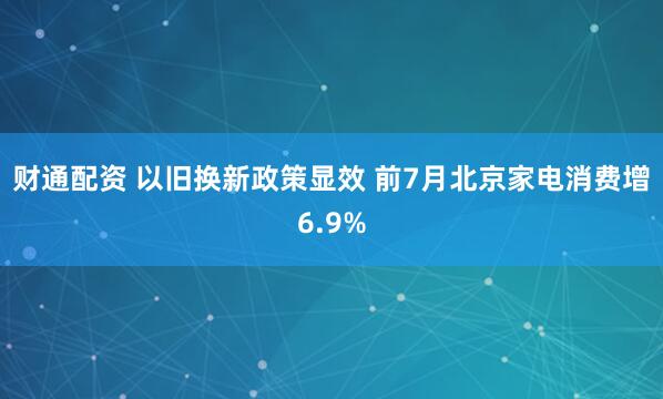 财通配资 以旧换新政策显效 前7月北京家电消费增6.9%