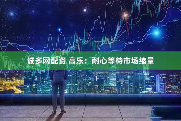 诚多网配资 高乐:耐心等待市场缩量