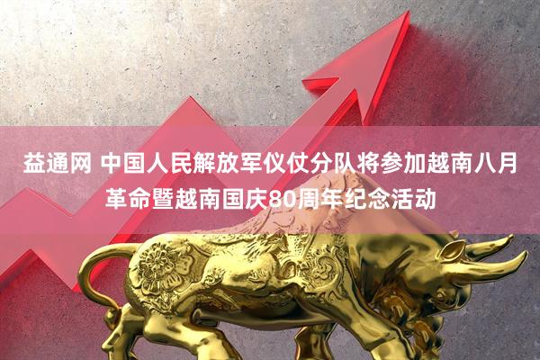 益通网 中国人民解放军仪仗分队将参加越南八月革命暨越南国庆80周年纪念活动