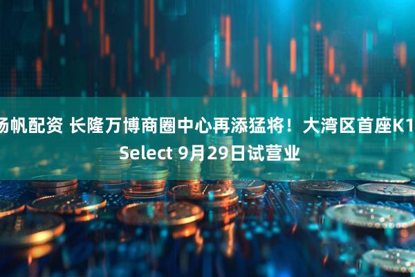 杨帆配资 长隆万博商圈中心再添猛将！大湾区首座K11 Select 9月29日试营业