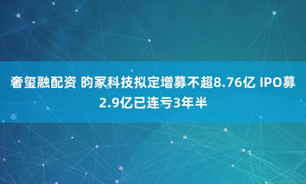 奢玺融配资 昀冢科技拟定增募不超8.76亿 IPO募2.9亿已连亏3年半