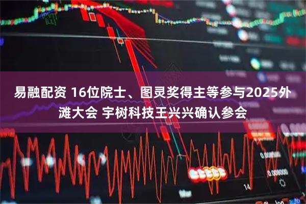 易融配资 16位院士、图灵奖得主等参与2025外滩大会 宇树科技王兴兴确认参会