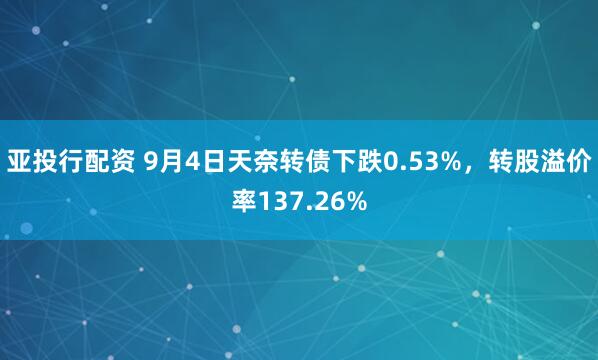 亚投行配资 9月4日天奈转债下跌0.53%，转股溢价率137.26%