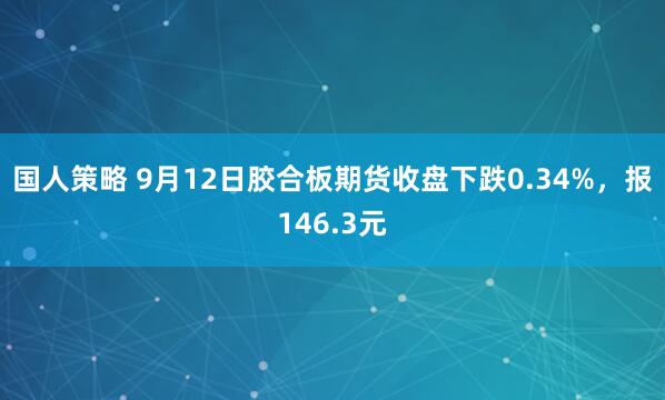 国人策略 9月12日胶合板期货收盘下跌0.34%，报146.3元