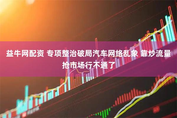 益牛网配资 专项整治破局汽车网络乱象 靠炒流量抢市场行不通了