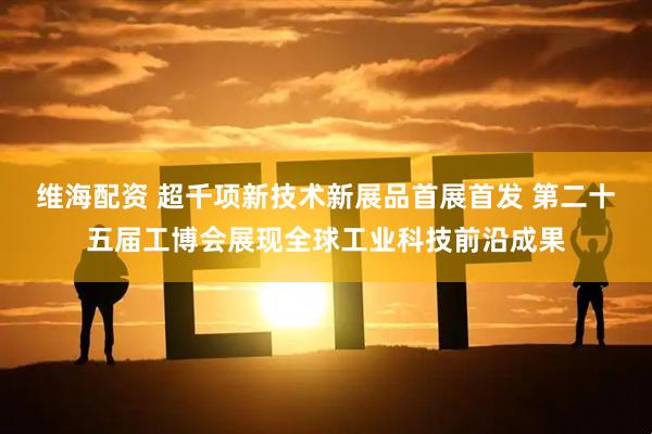 维海配资 超千项新技术新展品首展首发 第二十五届工博会展现全球工业科技前沿成果
