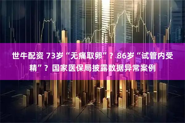 世牛配资 73岁“无痛取卵”？86岁“试管内受精”？国家医保局披露数据异常案例